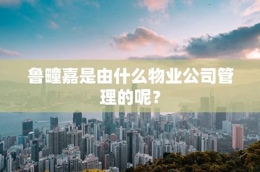 鲁疃嘉是由什么物业公司管理的呢？