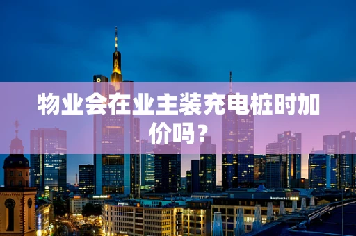 物业会在业主装充电桩时加价吗？
